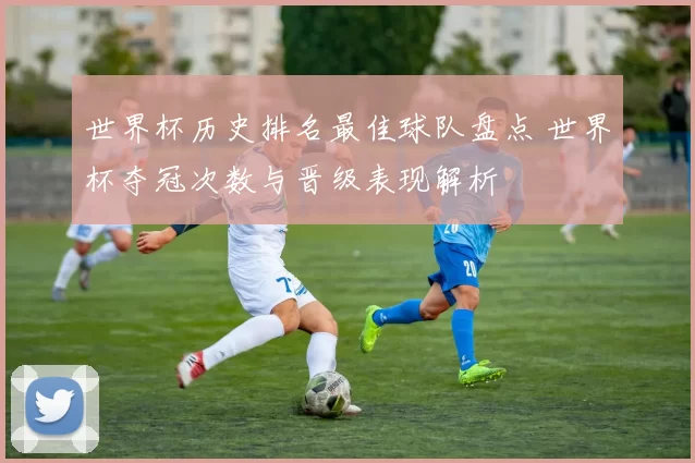 世界杯历史排名最佳球队盘点 世界杯夺冠次数与晋级表现解析