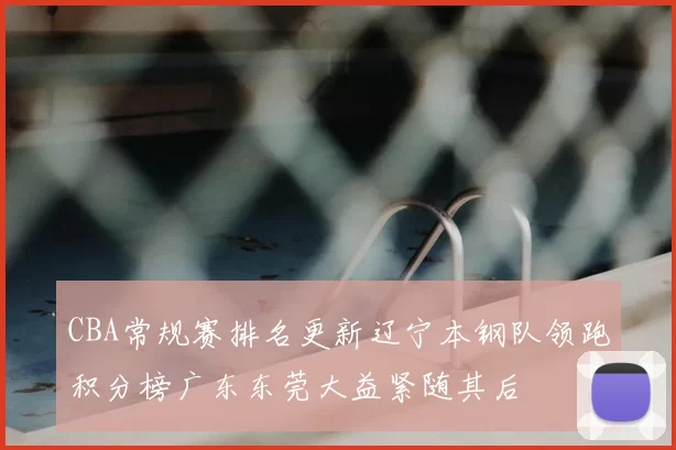 CBA常规赛排名更新辽宁本钢队领跑积分榜广东东莞大益紧随其后