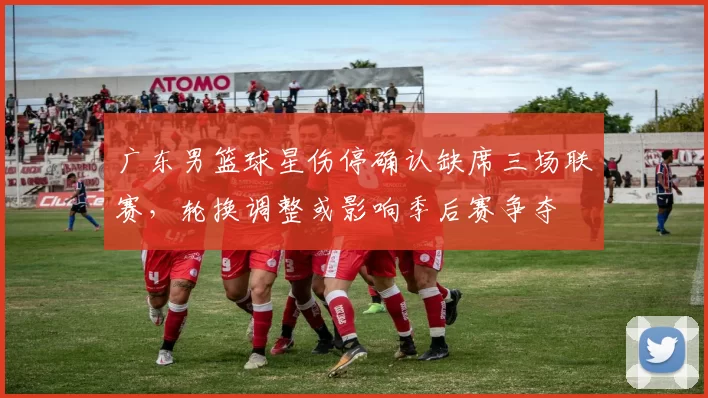 广东男篮球星伤停确认缺席三场联赛，轮换调整或影响季后赛争夺