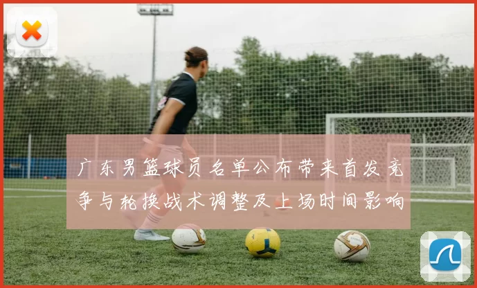 广东男篮球员名单公布带来首发竞争与轮换战术调整及上场时间影响