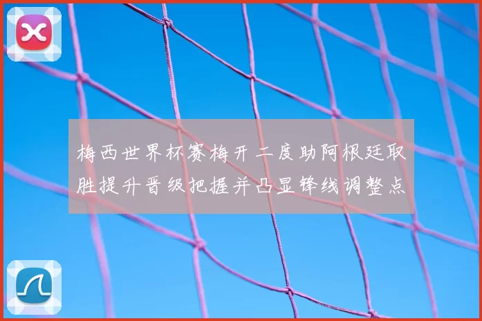 梅西世界杯赛梅开二度助阿根廷取胜提升晋级把握并凸显锋线调整点