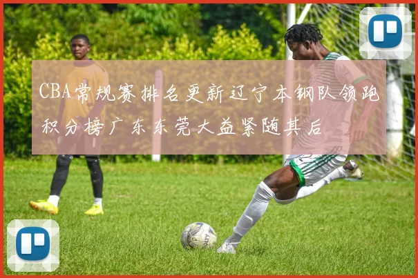 CBA常规赛排名更新辽宁本钢队领跑积分榜广东东莞大益紧随其后