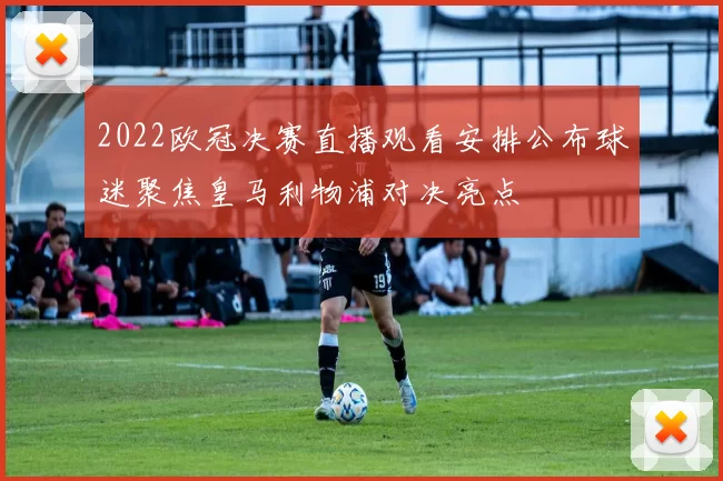 2022欧冠决赛直播观看安排公布球迷聚焦皇马利物浦对决亮点