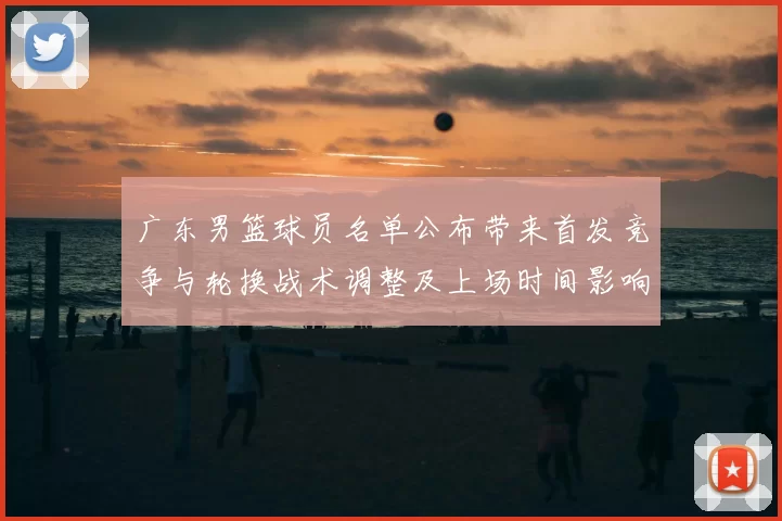 广东男篮球员名单公布带来首发竞争与轮换战术调整及上场时间影响