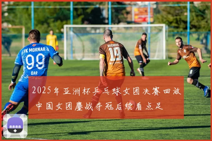 2025年亚洲杯乒乓球女团决赛回放 中国女团鏖战夺冠后续看点足