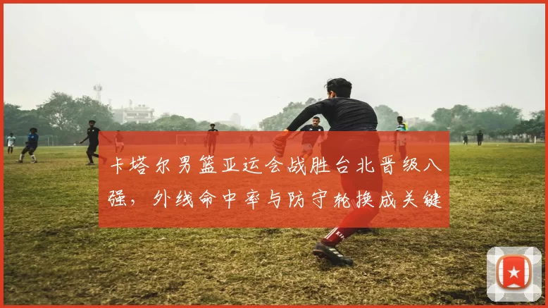 卡塔尔男篮亚运会战胜台北晋级八强，外线命中率与防守轮换成关键