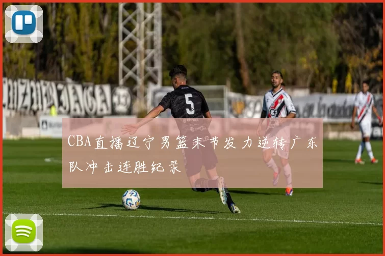 CBA直播辽宁男篮末节发力逆转广东队冲击连胜纪录