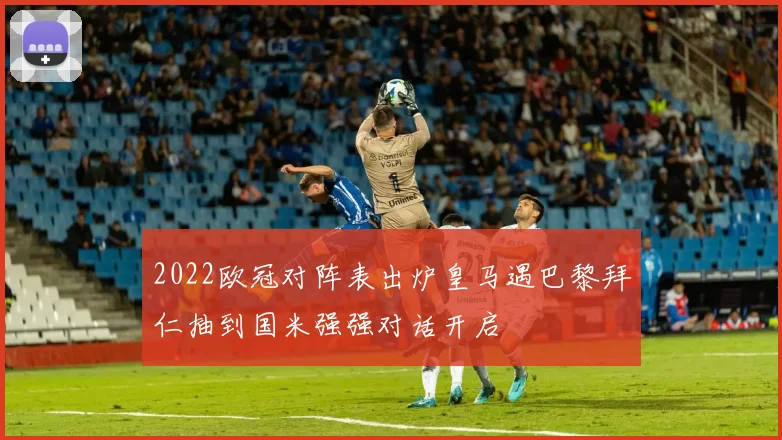 2022欧冠对阵表出炉皇马遇巴黎拜仁抽到国米强强对话开启