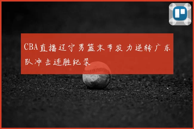 CBA直播辽宁男篮末节发力逆转广东队冲击连胜纪录