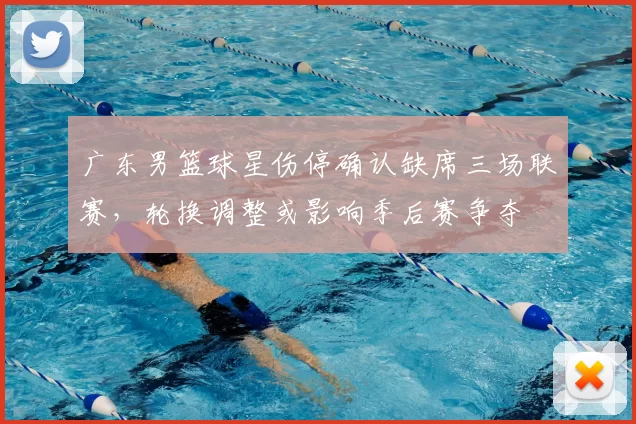 广东男篮球星伤停确认缺席三场联赛，轮换调整或影响季后赛争夺