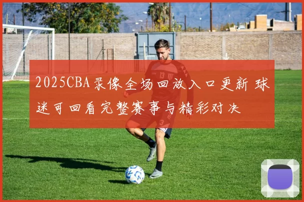 2025CBA录像全场回放入口更新 球迷可回看完整赛事与精彩对决