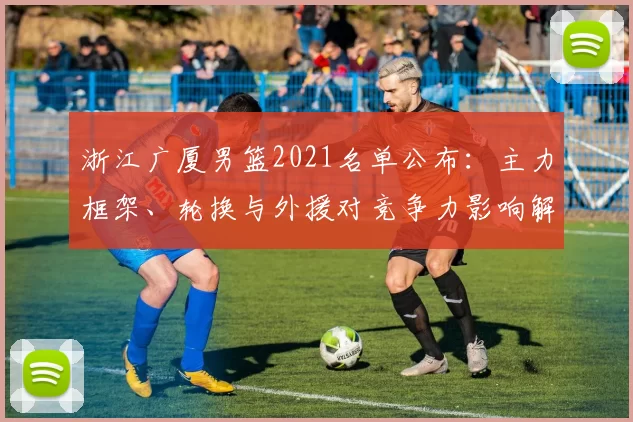 浙江广厦男篮2021名单公布:主力框架、轮换与外援对竞争力影响解析