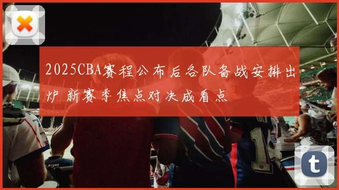 2025CBA赛程公布后各队备战安排出炉 新赛季焦点对决成看点